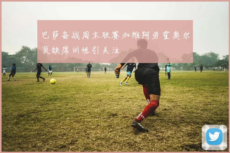 巴萨备战周末联赛加维阿劳霍奥尔莫缺席训练引关注