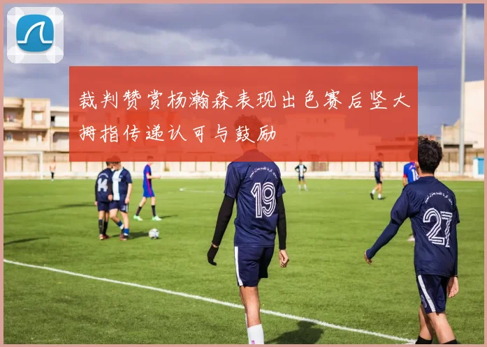 裁判赞赏杨瀚森表现出色赛后竖大拇指传递认可与鼓励