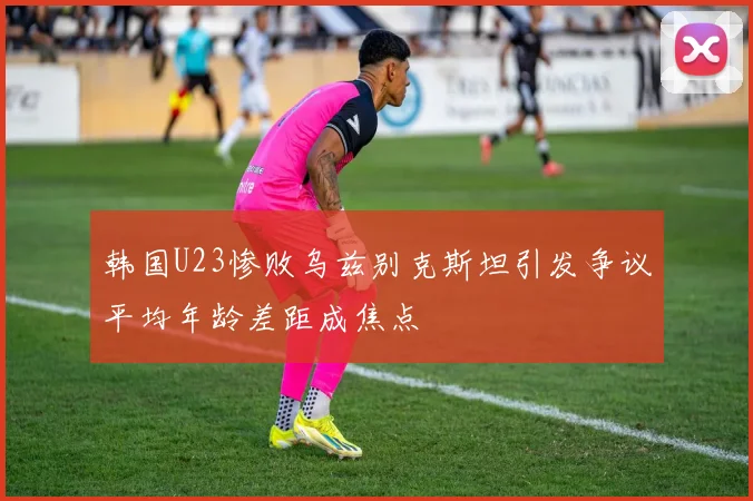 韩国U23惨败乌兹别克斯坦引发争议平均年龄差距成焦点