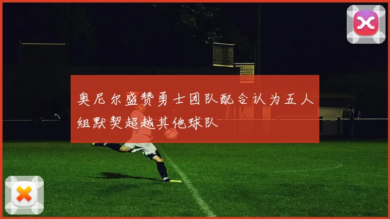 奥尼尔盛赞勇士团队配合认为五人组默契超越其他球队