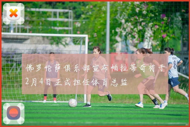 佛罗伦萨俱乐部宣布帕拉蒂奇将于2月4日正式担任体育总监