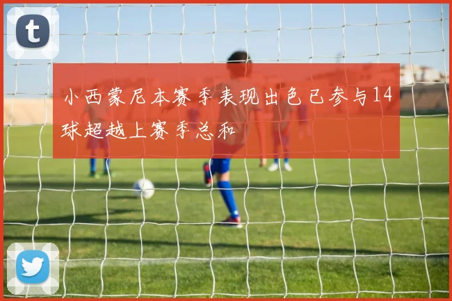 小西蒙尼本赛季表现出色已参与14球超越上赛季总和