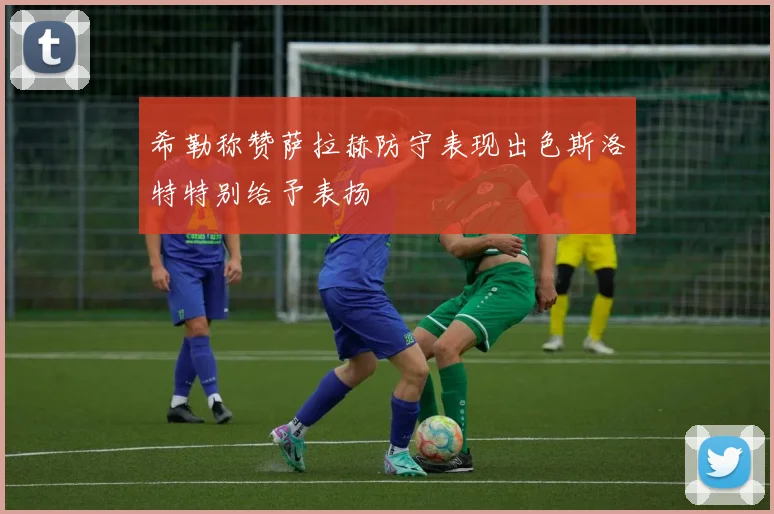 希勒称赞萨拉赫防守表现出色斯洛特特别给予表扬