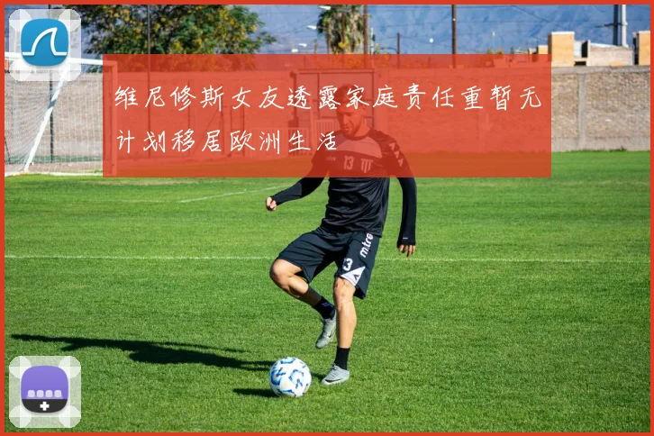 维尼修斯女友透露家庭责任重暂无计划移居欧洲生活