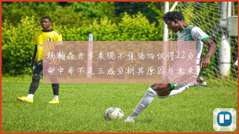 杨瀚森开季表现不佳场均仅得22分命中率不足三成分析其原因与未来发展潜力