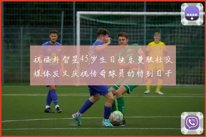祝福朴智星45岁生日快乐曼联社交媒体发文庆祝传奇球员的特别日子
