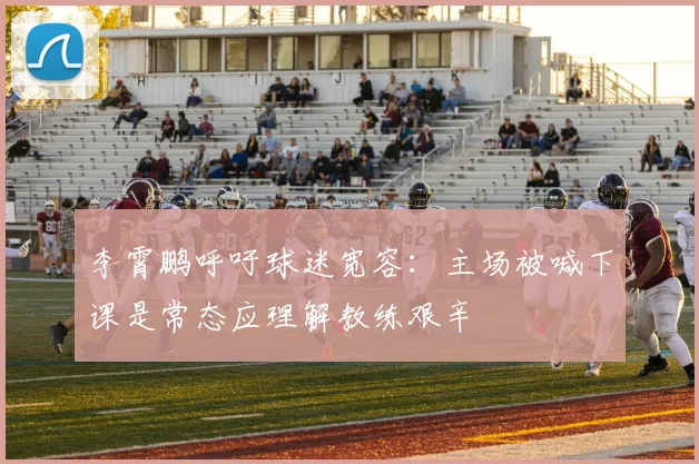 李霄鹏呼吁球迷宽容：主场被喊下课是常态应理解教练艰辛
