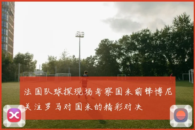 法国队球探现场考察国米前锋博尼关注罗马对国米的精彩对决