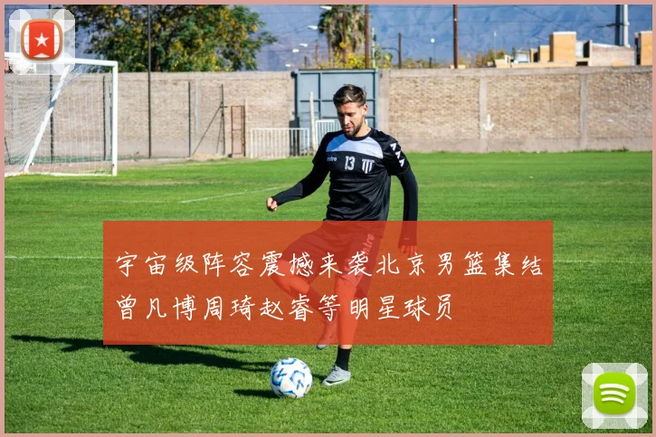 宇宙级阵容震撼来袭北京男篮集结曾凡博周琦赵睿等明星球员