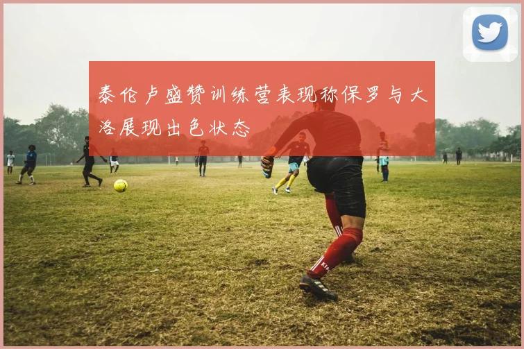 泰伦卢盛赞训练营表现称保罗与大洛展现出色状态