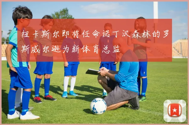 纽卡斯尔即将任命诺丁汉森林的罗斯威尔逊为新体育总监