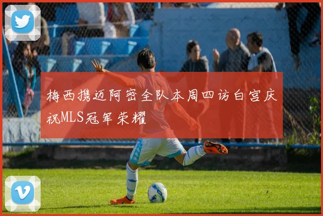 梅西携迈阿密全队本周四访白宫庆祝MLS冠军荣耀