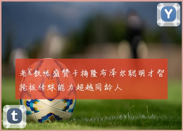 老K教练盛赞卡梅隆布泽尔聪明才智抢板传球能力超越同龄人