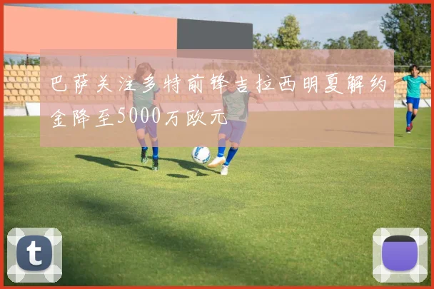 巴萨关注多特前锋吉拉西明夏解约金降至5000万欧元