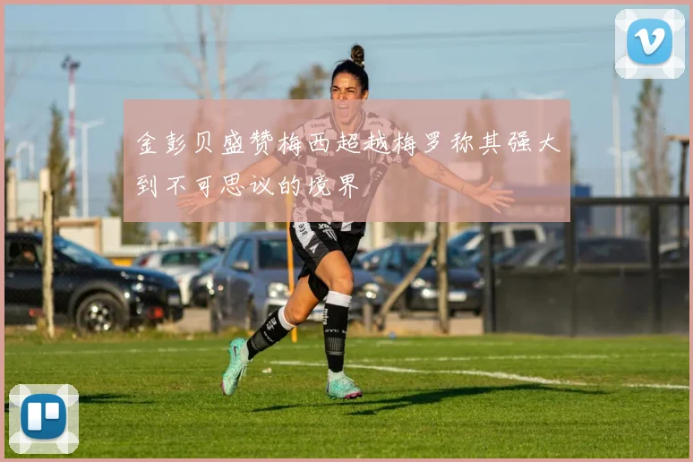 金彭贝盛赞梅西超越梅罗称其强大到不可思议的境界