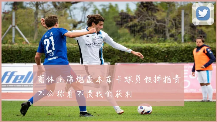 葡体主席炮轰本菲卡球员假摔指责不公称看不惯我们获利