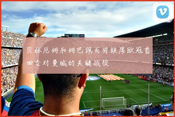 贝林厄姆和姆巴佩或将缺席欧冠首回合对曼城的关键战役