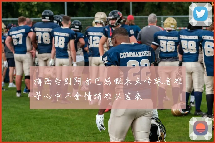 梅西告别阿尔巴感慨未来传球者难寻心中不舍情绪难以言表