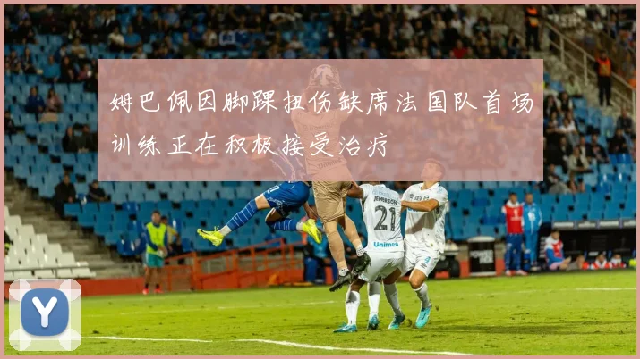 姆巴佩因脚踝扭伤缺席法国队首场训练正在积极接受治疗