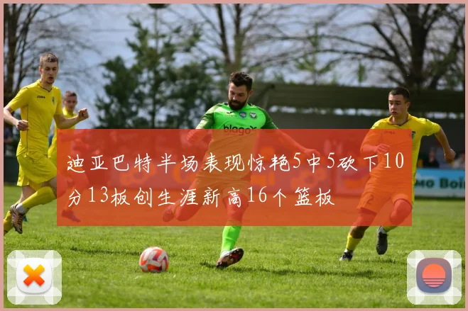 迪亚巴特半场表现惊艳5中5砍下10分13板创生涯新高16个篮板