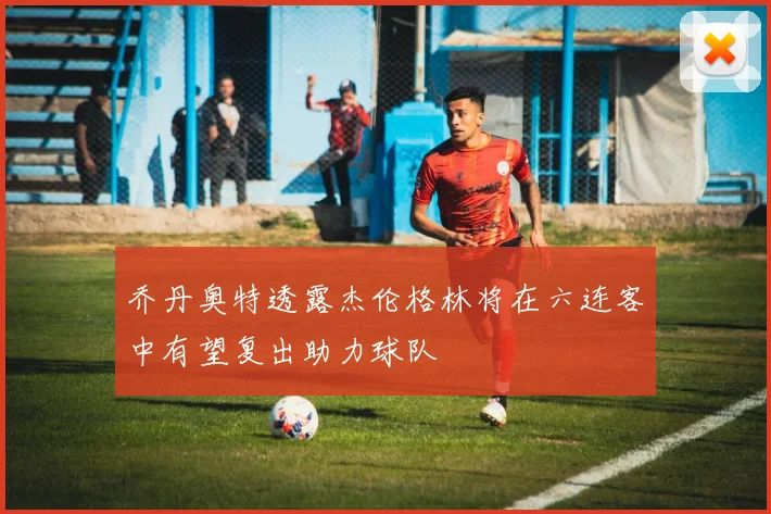 乔丹奥特透露杰伦格林将在六连客中有望复出助力球队